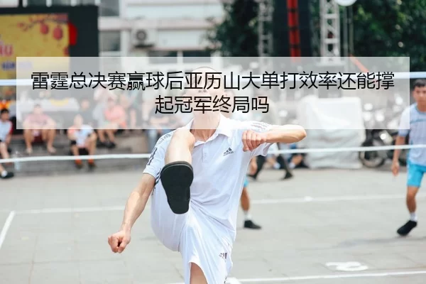 雷霆总决赛赢球后亚历山大单打效率还能撑起冠军终局吗